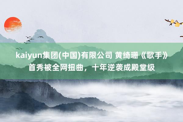kaiyun集团(中国)有限公司 黄绮珊《歌手》首秀被全网扭曲，十年逆袭成殿堂级