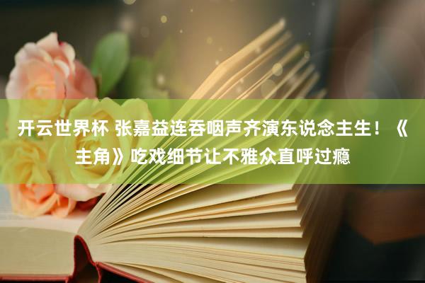 开云世界杯 张嘉益连吞咽声齐演东说念主生!《主角》吃戏细节让不雅众直呼过瘾