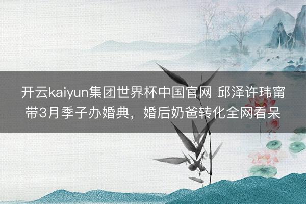 开云kaiyun集团世界杯中国官网 邱泽许玮甯带3月季子办婚典,婚后奶爸转化全网看呆