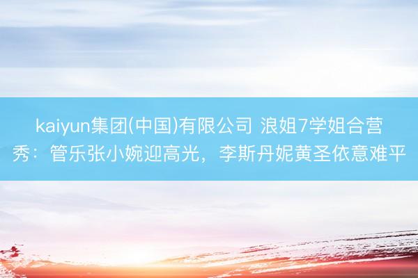 kaiyun集团(中国)有限公司 浪姐7学姐合营秀：管乐张小婉迎高光，李斯丹妮黄圣依意难平
