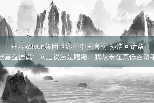 开云kaiyun集团世界杯中国官网 孙浩回话帮张嘉益据说:网上说法是瞎掰,我从未在其低谷帮手