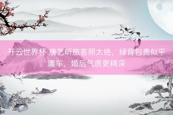 开云世界杯 唐艺昕旅客照太绝，绿背包贵似平庸车，婚后气质更精深