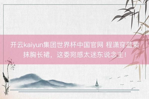 开云kaiyun集团世界杯中国官网 程潇穿蓝紫抹胸长裙，这委宛感太迷东说念主！