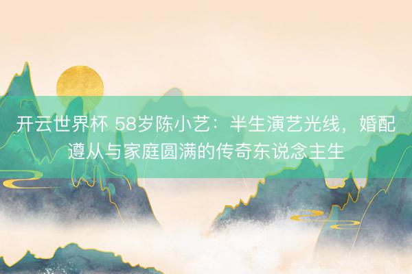 开云世界杯 58岁陈小艺：半生演艺光线，婚配遵从与家庭圆满的传奇东说念主生