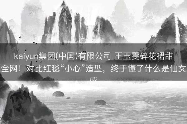 kaiyun集团(中国)有限公司 王玉雯碎花裙甜翻全网！对比红毯“小心”造型，终于懂了什么是仙女感