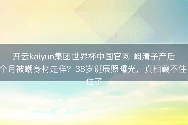 开云kaiyun集团世界杯中国官网 阚清子产后8个月被嘲身材走样？38岁诞辰照曝光，真相藏不住了
