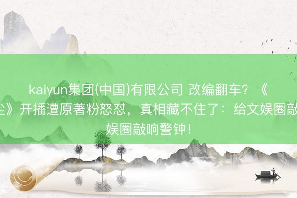 kaiyun集团(中国)有限公司 改编翻车？《千古绝尘》开播遭原著粉怒怼，真相藏不住了：给文娱圈敲响警钟！