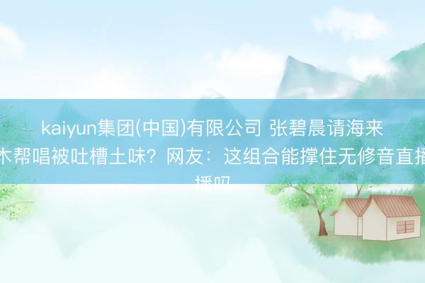 kaiyun集团(中国)有限公司 张碧晨请海来阿木帮唱被吐槽土味？网友：这组合能撑住无修音直播吗