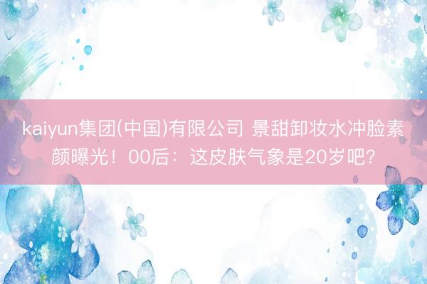 kaiyun集团(中国)有限公司 景甜卸妆水冲脸素颜曝光！00后：这皮肤气象是20岁吧？