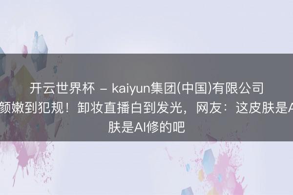 开云世界杯 - kaiyun集团(中国)有限公司 景甜素颜嫩到犯规！卸妆直播白到发光，网友：这皮肤是AI修的吧
