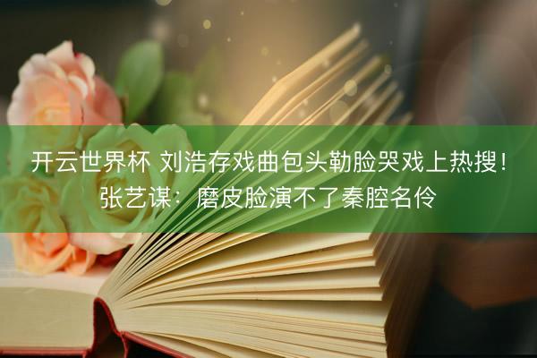 开云世界杯 刘浩存戏曲包头勒脸哭戏上热搜！张艺谋：磨皮脸演不了秦腔名伶