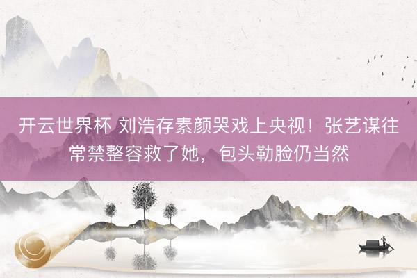 开云世界杯 刘浩存素颜哭戏上央视!张艺谋往常禁整容救了她,包头勒脸仍当然