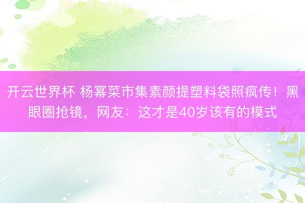 开云世界杯 杨幂菜市集素颜提塑料袋照疯传！黑眼圈抢镜，网友：这才是40岁该有的模式