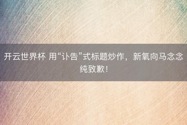 开云世界杯 用“讣告”式标题炒作，新氧向马念念纯致歉！