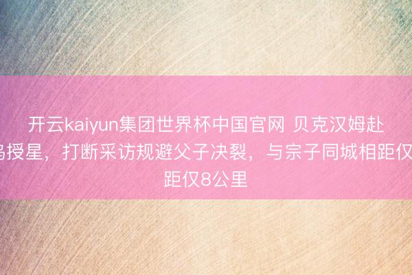 开云kaiyun集团世界杯中国官网 贝克汉姆赴好莱坞授星，打断采访规避父子决裂，与宗子同城相距仅8公里
