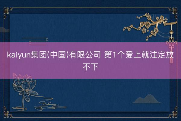 kaiyun集团(中国)有限公司 第1个爱上就注定放不下