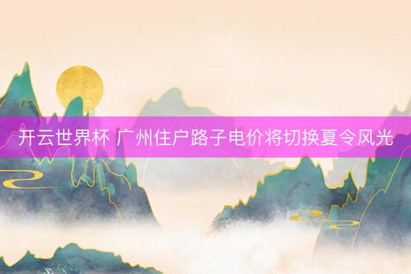 开云世界杯 广州住户路子电价将切换夏令风光