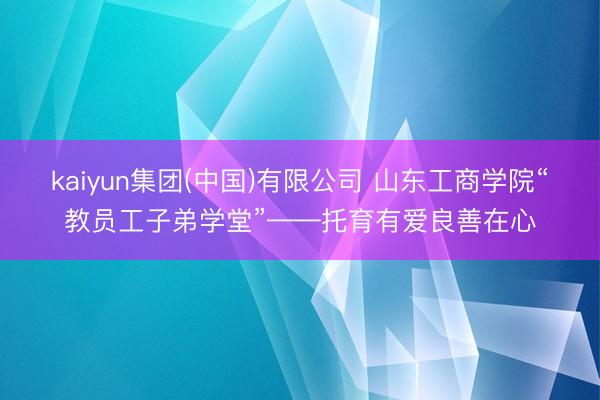 kaiyun集团(中国)有限公司 山东工商学院“教员工子弟学堂”——托育有爱良善在心