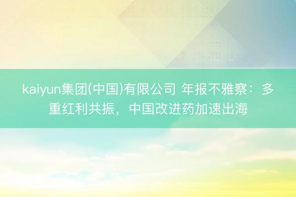 kaiyun集团(中国)有限公司 年报不雅察：多重红利共振，中国改进药加速出海