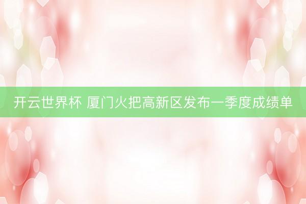 开云世界杯 厦门火把高新区发布一季度成绩单