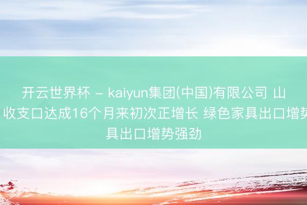 开云世界杯 - kaiyun集团(中国)有限公司 山西4月收支口达成16个月来初次正增长 绿色家具出口增势强劲