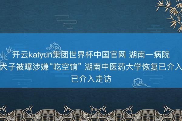 开云kaiyun集团世界杯中国官网 湖南一病院院长犬子被曝涉嫌“吃空饷” 湖南中医药大学恢复已介入走访