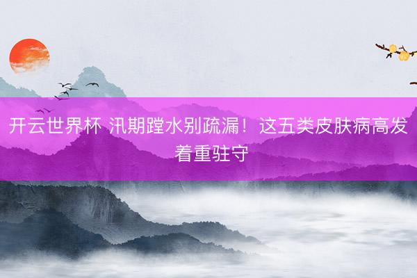 开云世界杯 汛期蹚水别疏漏！这五类皮肤病高发 着重驻守