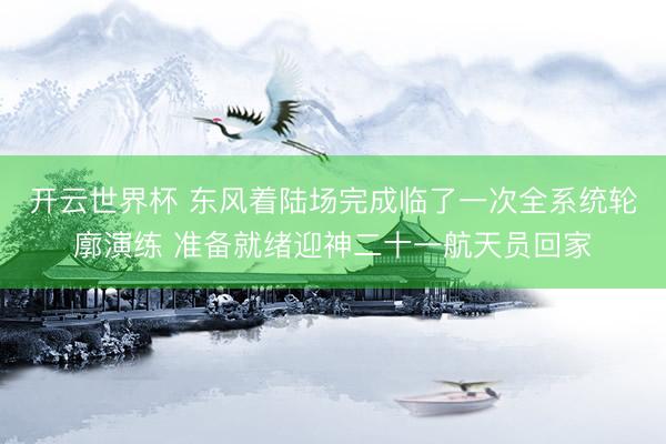 开云世界杯 东风着陆场完成临了一次全系统轮廓演练 准备就绪迎神二十一航天员回家