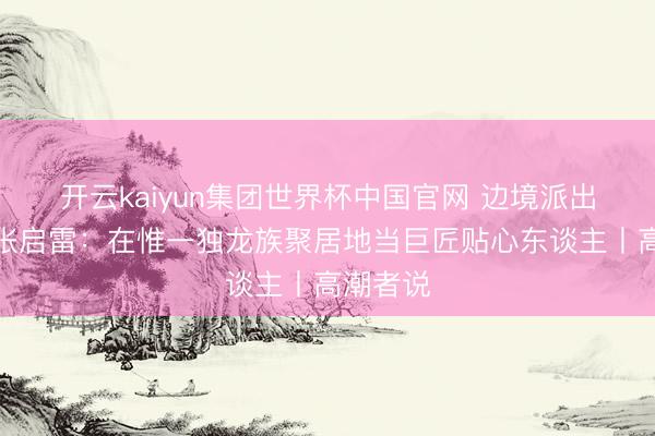 开云kaiyun集团世界杯中国官网 边境派出所长处张启雷：在惟一独龙族聚居地当巨匠贴心东谈主丨高潮者说