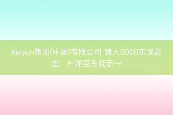 kaiyun集团(中国)有限公司 裁人8000东说念主！外洋巨头晓示→