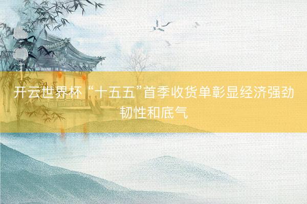 开云世界杯 “十五五”首季收货单彰显经济强劲韧性和底气