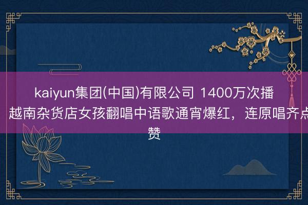 kaiyun集团(中国)有限公司 1400万次播放！越南杂货店女孩翻唱中语歌通宵爆红，连原唱齐点赞