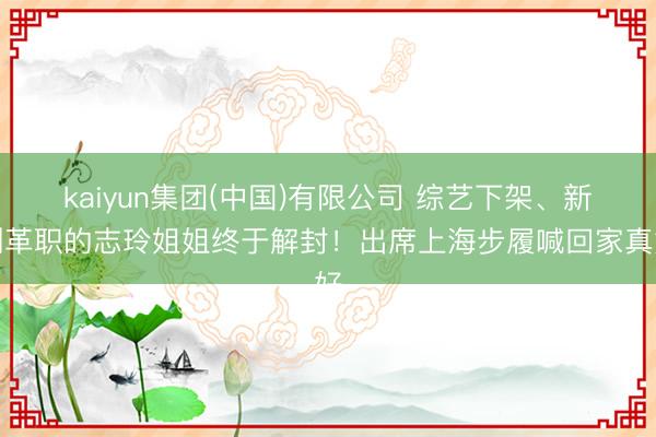 kaiyun集团(中国)有限公司 综艺下架、新剧革职的志玲姐姐终于解封！出席上海步履喊回家真好