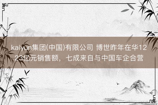 kaiyun集团(中国)有限公司 博世昨年在华1223亿元销售额,七成来自与中国车企合营