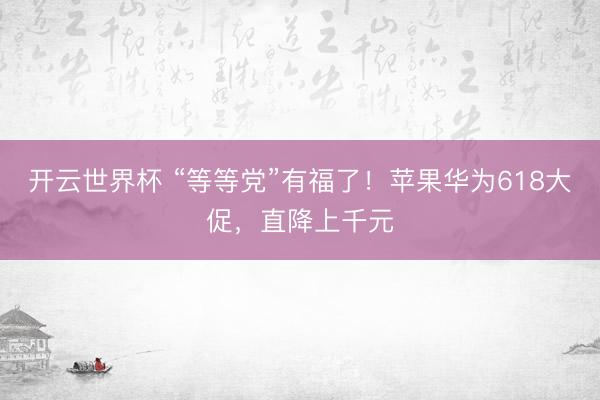 开云世界杯 “等等党”有福了！苹果华为618大促，直降上千元