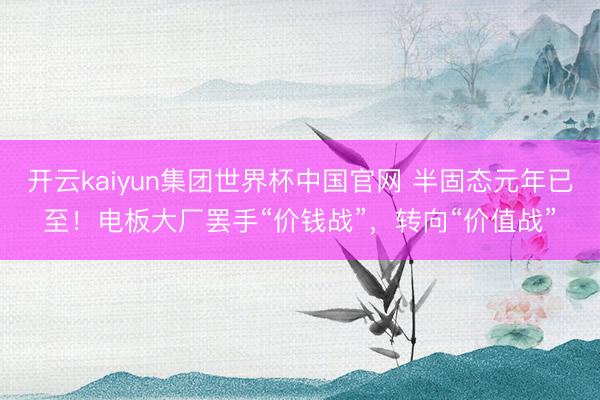 开云kaiyun集团世界杯中国官网 半固态元年已至！电板大厂罢手“价钱战”，转向“价值战”