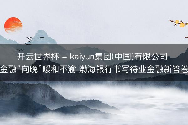 开云世界杯 - kaiyun集团(中国)有限公司 金融“向晚”暖和不渝 渤海银行书写待业金融新答卷