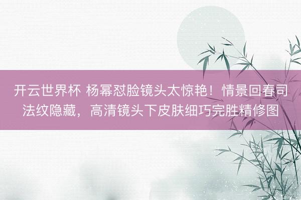 开云世界杯 杨幂怼脸镜头太惊艳！情景回春司法纹隐藏，高清镜头下皮肤细巧完胜精修图
