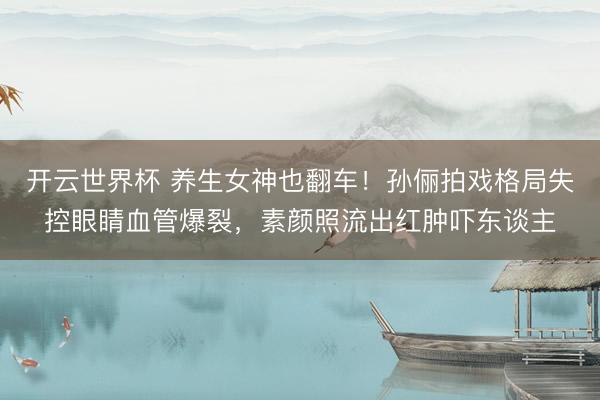 开云世界杯 养生女神也翻车！孙俪拍戏格局失控眼睛血管爆裂，素颜照流出红肿吓东谈主