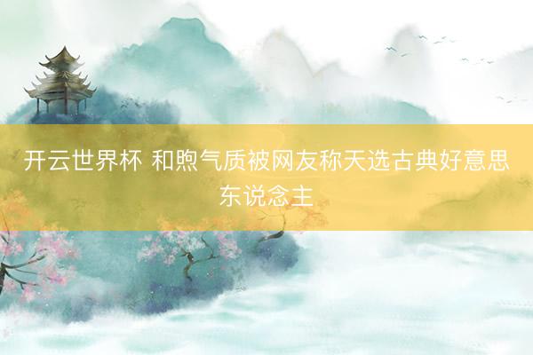 开云世界杯 和煦气质被网友称天选古典好意思东说念主
