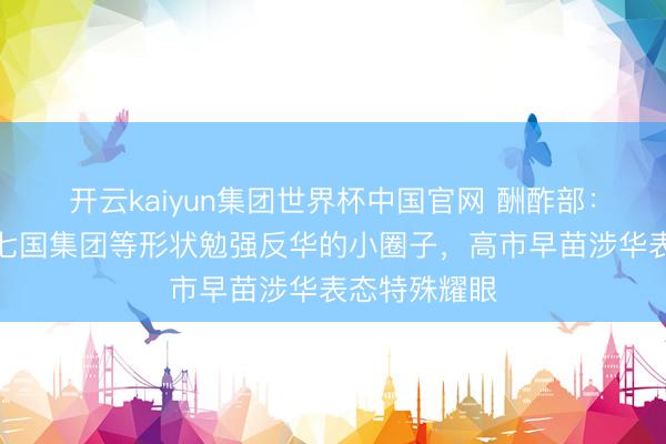 开云kaiyun集团世界杯中国官网 酬酢部:日本惯于在七国集团等形状勉强反华的小圈子,高市早苗涉华表态特殊耀眼