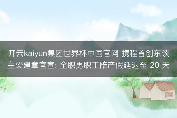 开云kaiyun集团世界杯中国官网 携程首创东谈主梁建章官宣: 全职男职工陪产假延迟至 20 天