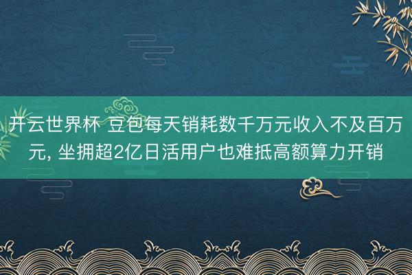 开云世界杯 豆包每天销耗数千万元收入不及百万元， 坐拥超2亿日活用户也难抵高额算力开销