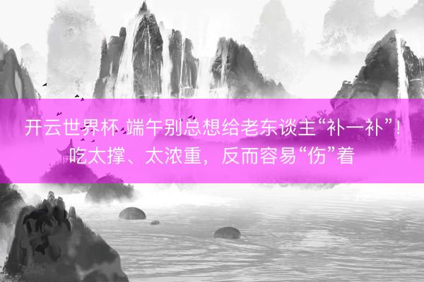 开云世界杯 端午别总想给老东谈主“补一补”!吃太撑、太浓重,反而容易“伤”着