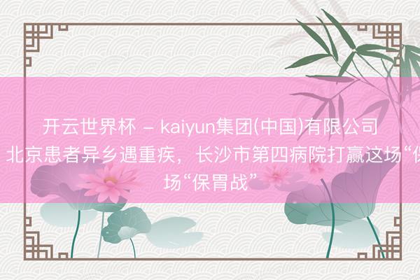 开云世界杯 - kaiyun集团(中国)有限公司 暖心!北京患者异乡遇重疾,长沙市第四病院打赢这场“保胃战”