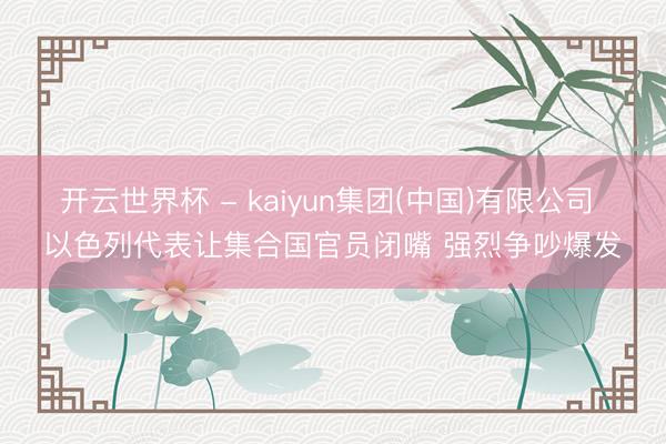 开云世界杯 - kaiyun集团(中国)有限公司 以色列代表让集合国官员闭嘴 强烈争吵爆发