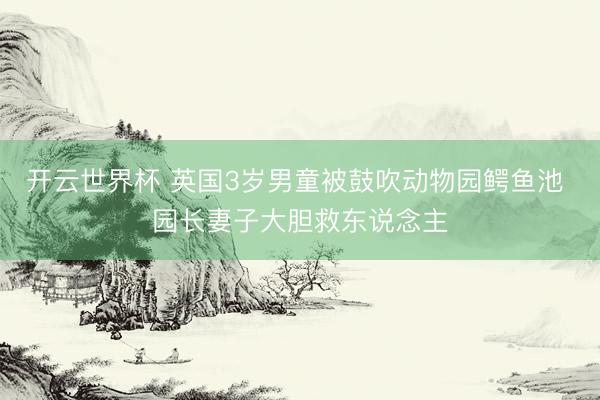 开云世界杯 英国3岁男童被鼓吹动物园鳄鱼池 园长妻子大胆救东说念主