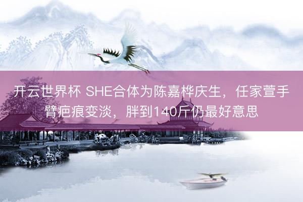 开云世界杯 SHE合体为陈嘉桦庆生，任家萱手臂疤痕变淡，胖到140斤仍最好意思