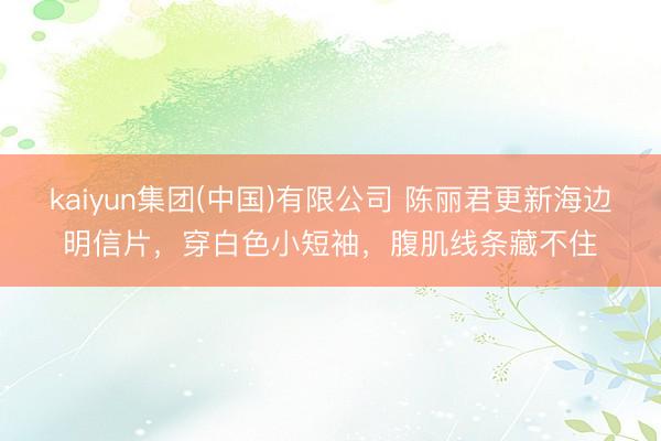 kaiyun集团(中国)有限公司 陈丽君更新海边明信片,穿白色小短袖,腹肌线条藏不住