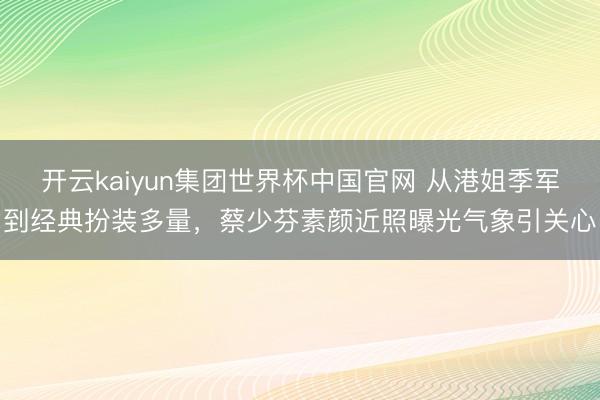 开云kaiyun集团世界杯中国官网 从港姐季军到经典扮装多量，蔡少芬素颜近照曝光气象引关心